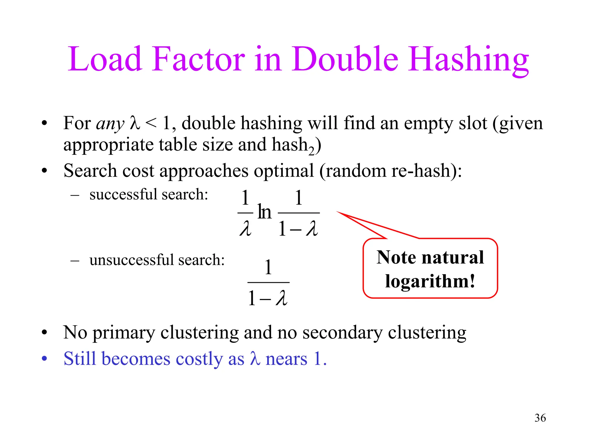 36
Load Factor in Double Hashing
• For any  < 1, double hashing will find an empty slot (given
appropriate table size and hash2)
• Search cost approaches optimal (random re-hash):
– successful search:
– unsuccessful search:
• No primary clustering and no secondary clustering
• Still becomes costly as  nears 1.


1
1

 
1
1
ln
1
Note natural
logarithm!
 