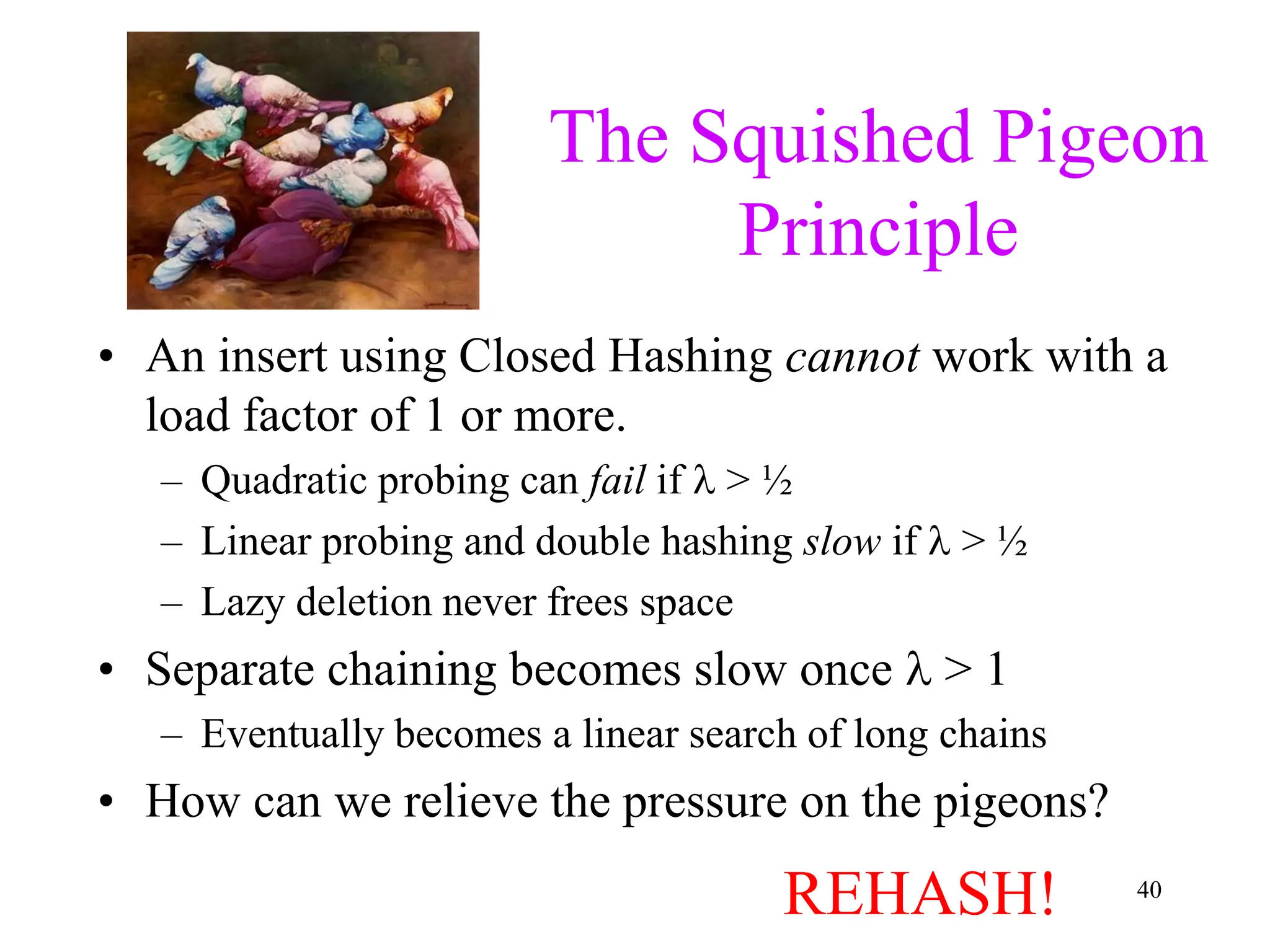 40
The Squished Pigeon
Principle
• An insert using Closed Hashing cannot work with a
load factor of 1 or more.
– Quadratic probing can fail if  > ½
– Linear probing and double hashing slow if  > ½
– Lazy deletion never frees space
• Separate chaining becomes slow once  > 1
– Eventually becomes a linear search of long chains
• How can we relieve the pressure on the pigeons?
REHASH!
 