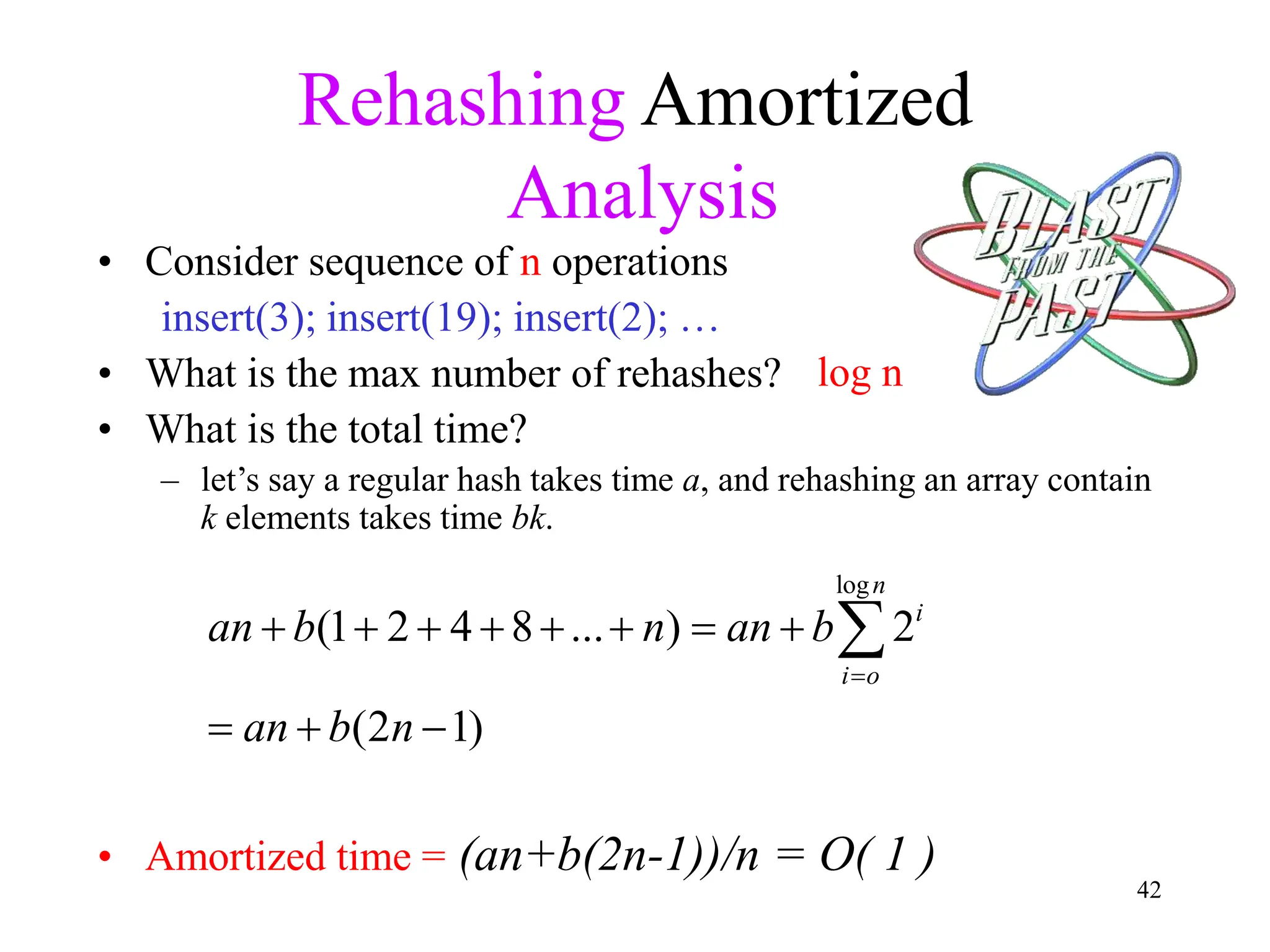 42
Rehashing Amortized
Analysis
• Consider sequence of n operations
insert(3); insert(19); insert(2); …
• What is the max number of rehashes?
• What is the total time?
– let’s say a regular hash takes time a, and rehashing an array contain
k elements takes time bk.
• Amortized time = (an+b(2n-1))/n = O( 1 )
log n
log
(1 2 4 8 ... ) 2
(2 1)
n
i
i o
an b n an b
an b n

       
  

 