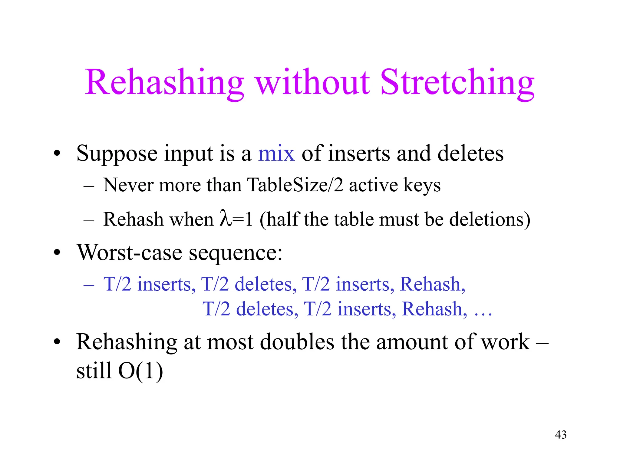 43
Rehashing without Stretching
• Suppose input is a mix of inserts and deletes
– Never more than TableSize/2 active keys
– Rehash when =1 (half the table must be deletions)
• Worst-case sequence:
– T/2 inserts, T/2 deletes, T/2 inserts, Rehash,
T/2 deletes, T/2 inserts, Rehash, …
• Rehashing at most doubles the amount of work –
still O(1)
 