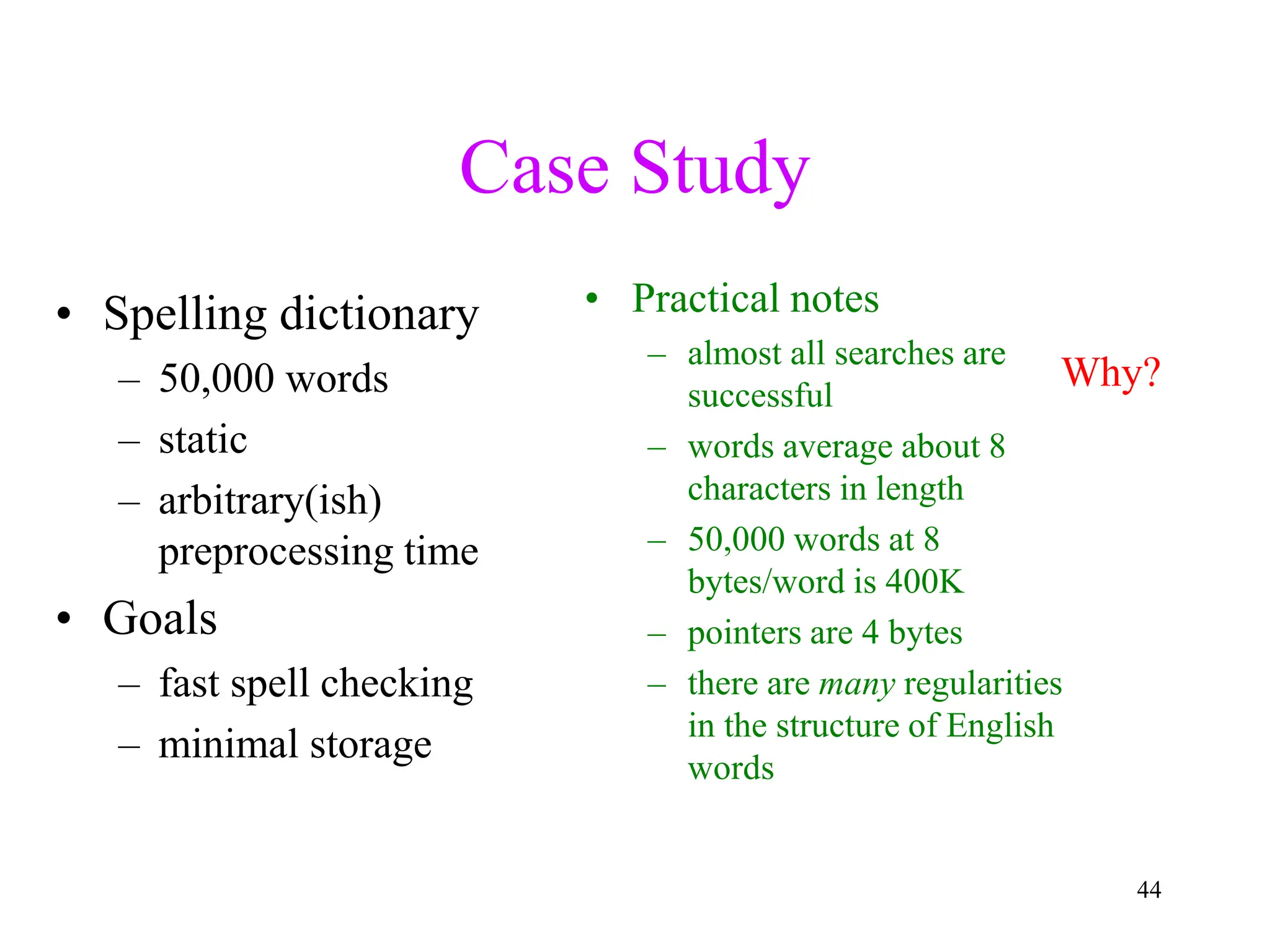 44
Case Study
• Spelling dictionary
– 50,000 words
– static
– arbitrary(ish)
preprocessing time
• Goals
– fast spell checking
– minimal storage
• Practical notes
– almost all searches are
successful
– words average about 8
characters in length
– 50,000 words at 8
bytes/word is 400K
– pointers are 4 bytes
– there are many regularities
in the structure of English
words
Why?
 
