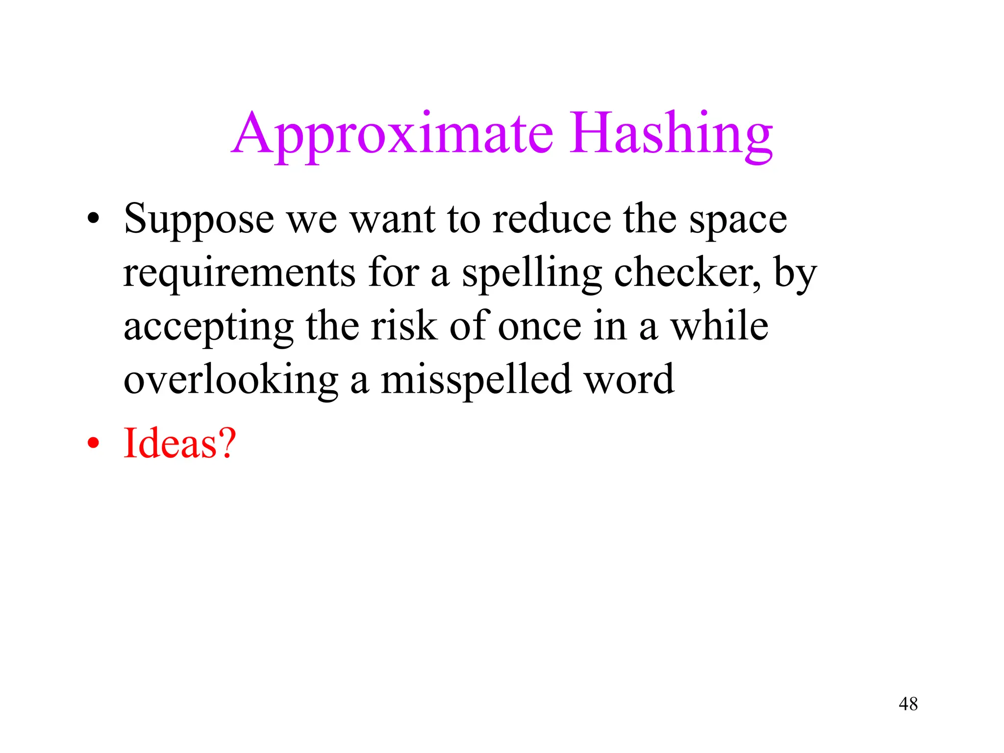 48
Approximate Hashing
• Suppose we want to reduce the space
requirements for a spelling checker, by
accepting the risk of once in a while
overlooking a misspelled word
• Ideas?
 