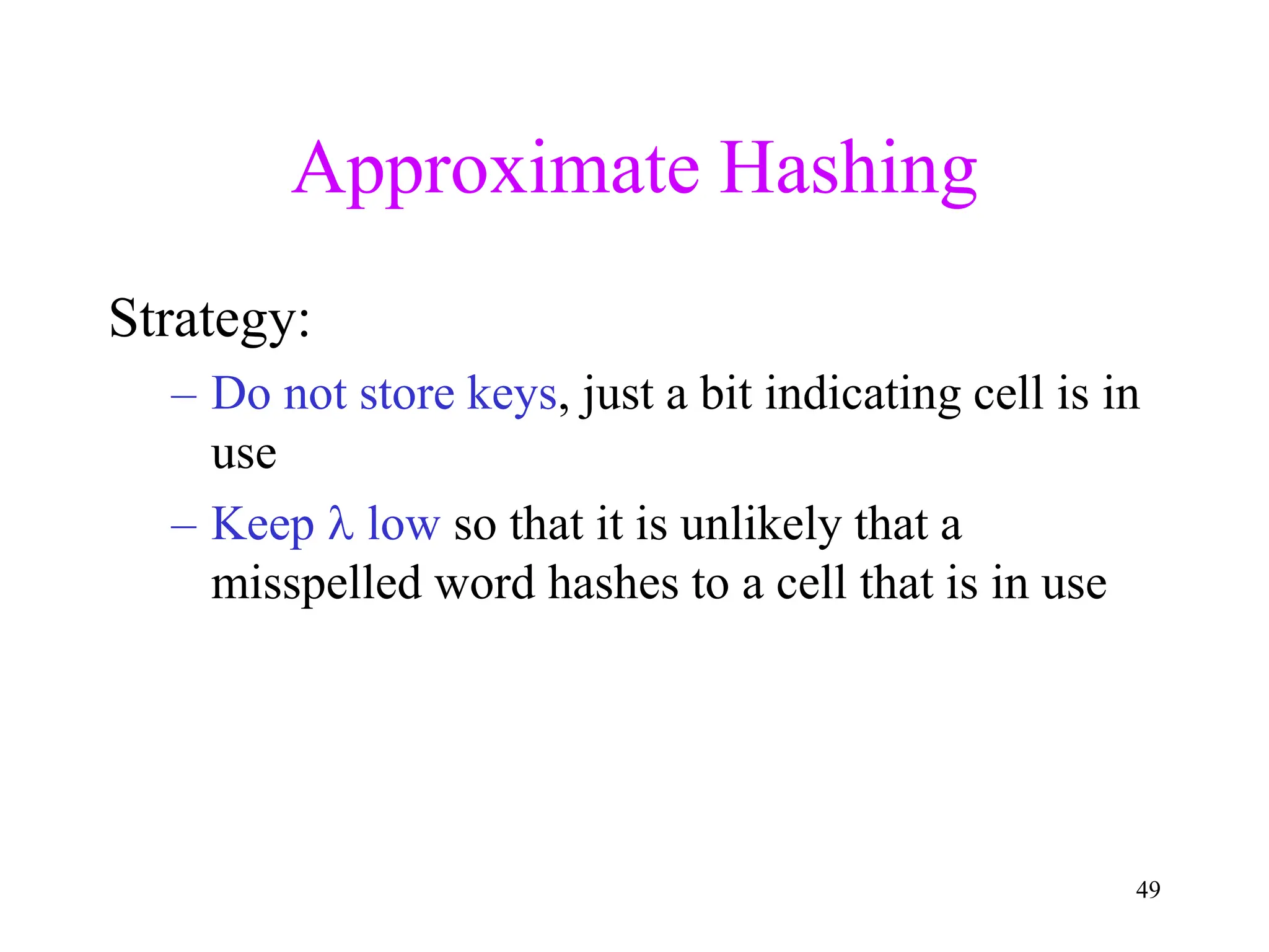 49
Approximate Hashing
Strategy:
– Do not store keys, just a bit indicating cell is in
use
– Keep  low so that it is unlikely that a
misspelled word hashes to a cell that is in use
 