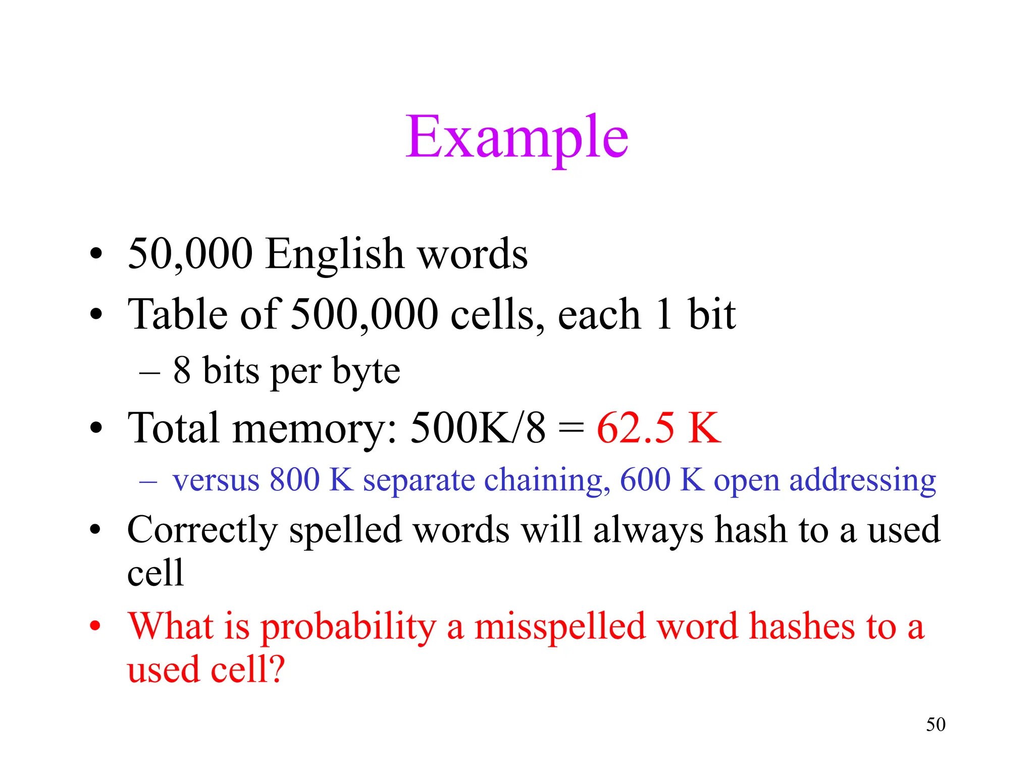 50
Example
• 50,000 English words
• Table of 500,000 cells, each 1 bit
– 8 bits per byte
• Total memory: 500K/8 = 62.5 K
– versus 800 K separate chaining, 600 K open addressing
• Correctly spelled words will always hash to a used
cell
• What is probability a misspelled word hashes to a
used cell?
 