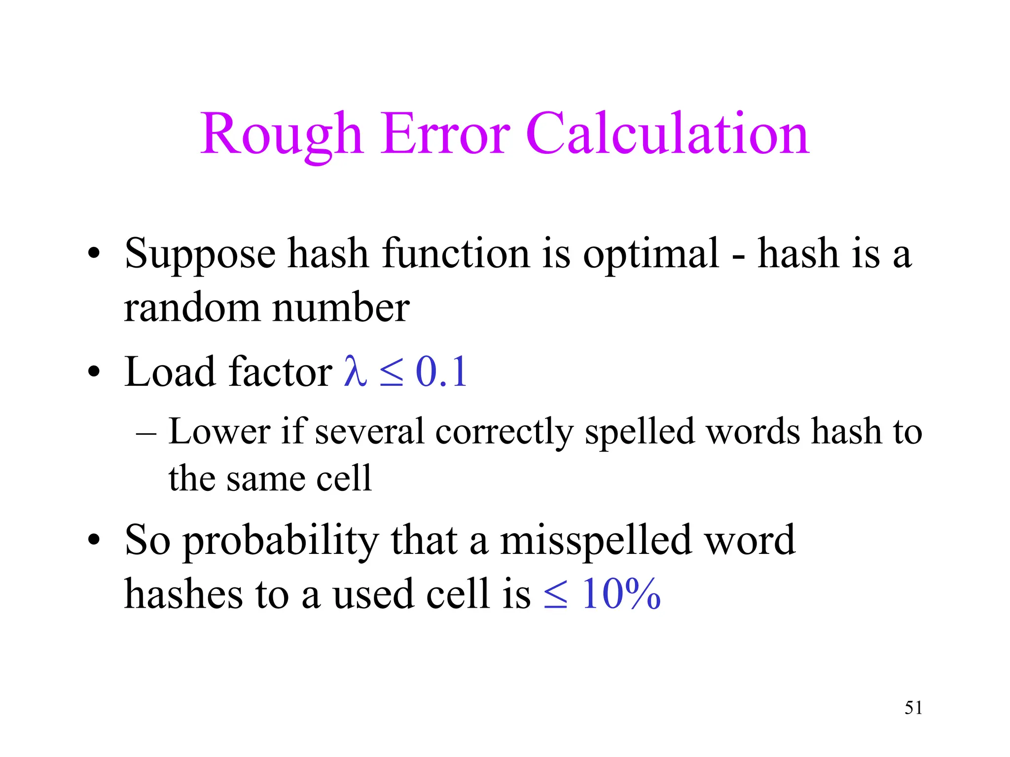 51
Rough Error Calculation
• Suppose hash function is optimal - hash is a
random number
• Load factor   0.1
– Lower if several correctly spelled words hash to
the same cell
• So probability that a misspelled word
hashes to a used cell is  10%
 