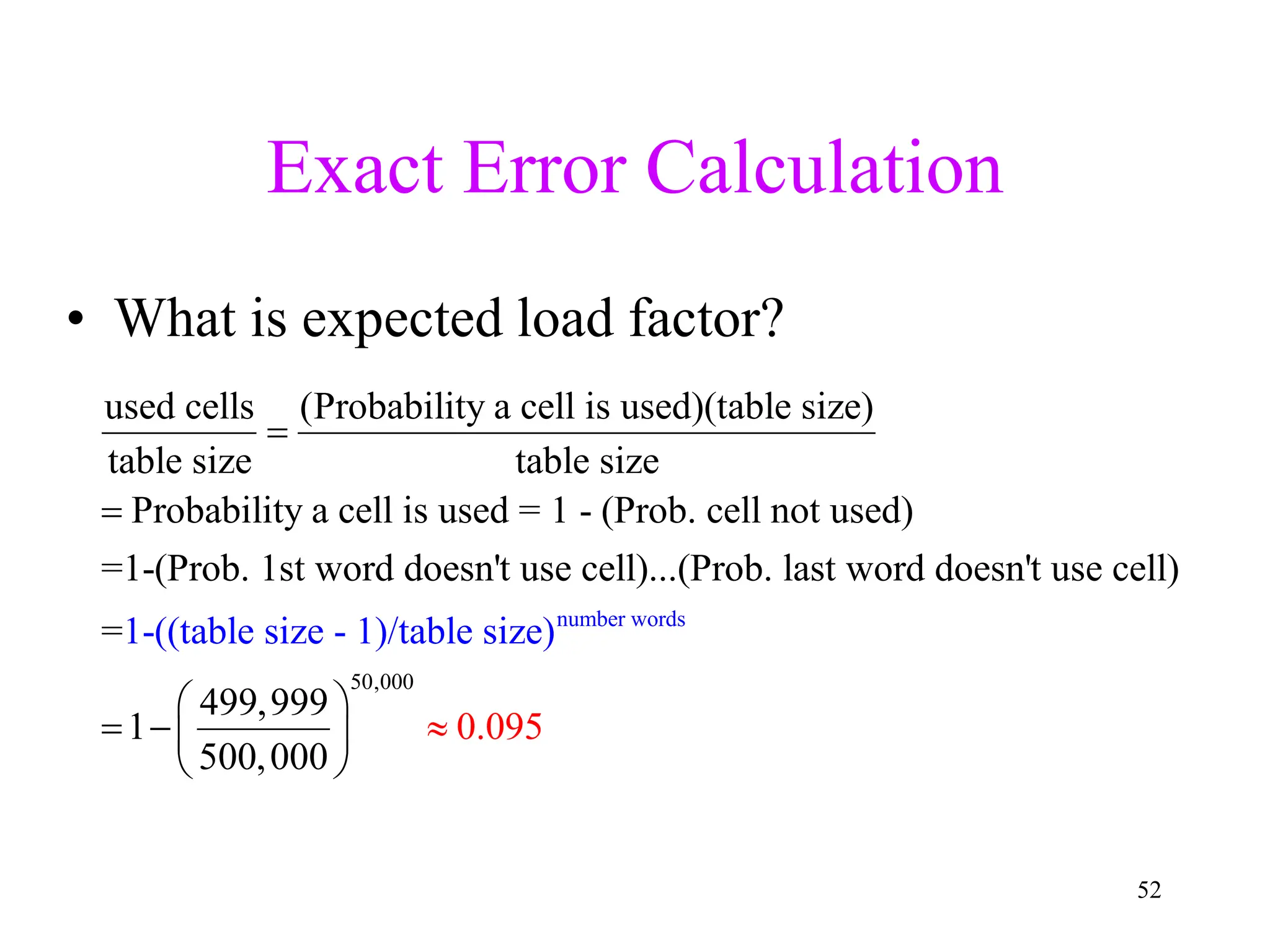 52
Exact Error Calculation
• What is expected load factor?
used cells (Probability a cell is used)(table size)
table size table size
Probability a cell is used = 1 - (Prob. cell not used)
=1-(Prob. 1st word doesn't use cell)...(Prob. last word doesn't use cell)
=


number wor
50,000
ds
1-((table
499,999
1
50
size - 1)/ta
0,000
0.0
ble
9
s z
5
i e)
 
 
 
 
 
