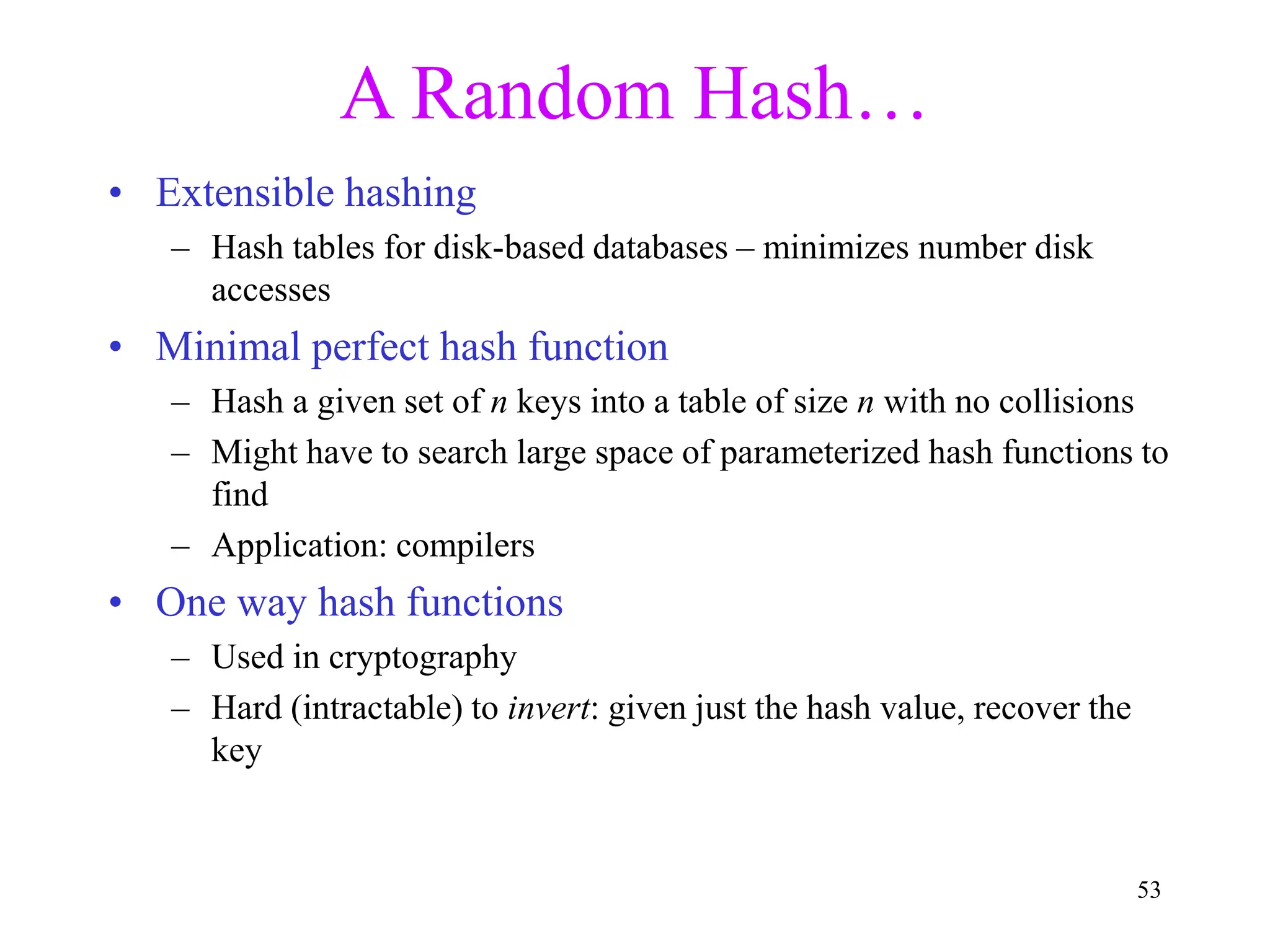 53
A Random Hash…
• Extensible hashing
– Hash tables for disk-based databases – minimizes number disk
accesses
• Minimal perfect hash function
– Hash a given set of n keys into a table of size n with no collisions
– Might have to search large space of parameterized hash functions to
find
– Application: compilers
• One way hash functions
– Used in cryptography
– Hard (intractable) to invert: given just the hash value, recover the
key
 