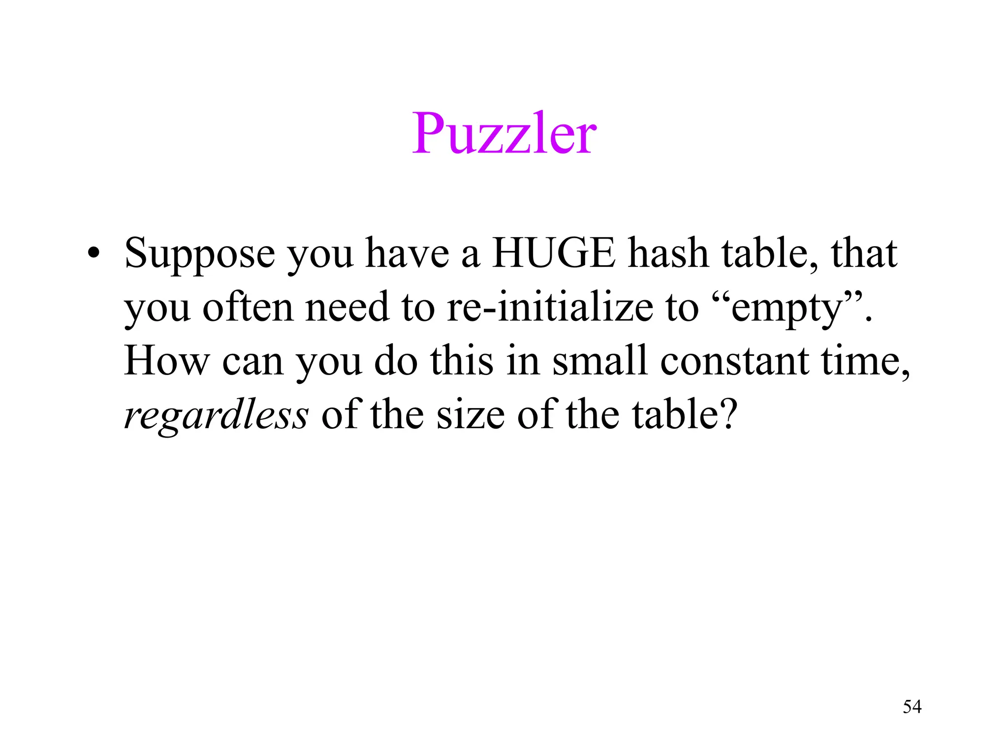 54
Puzzler
• Suppose you have a HUGE hash table, that
you often need to re-initialize to “empty”.
How can you do this in small constant time,
regardless of the size of the table?
 