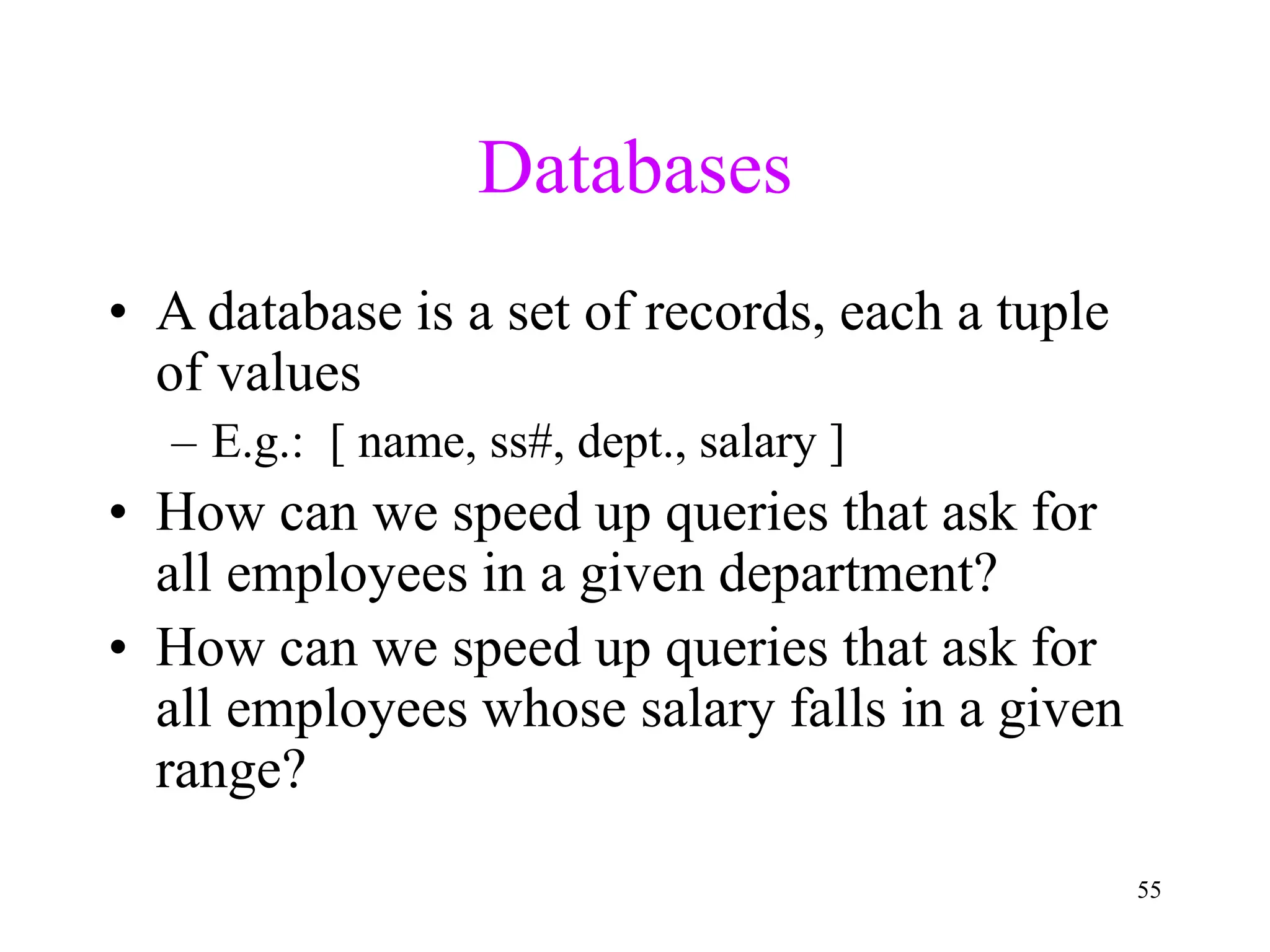 55
Databases
• A database is a set of records, each a tuple
of values
– E.g.: [ name, ss#, dept., salary ]
• How can we speed up queries that ask for
all employees in a given department?
• How can we speed up queries that ask for
all employees whose salary falls in a given
range?
 