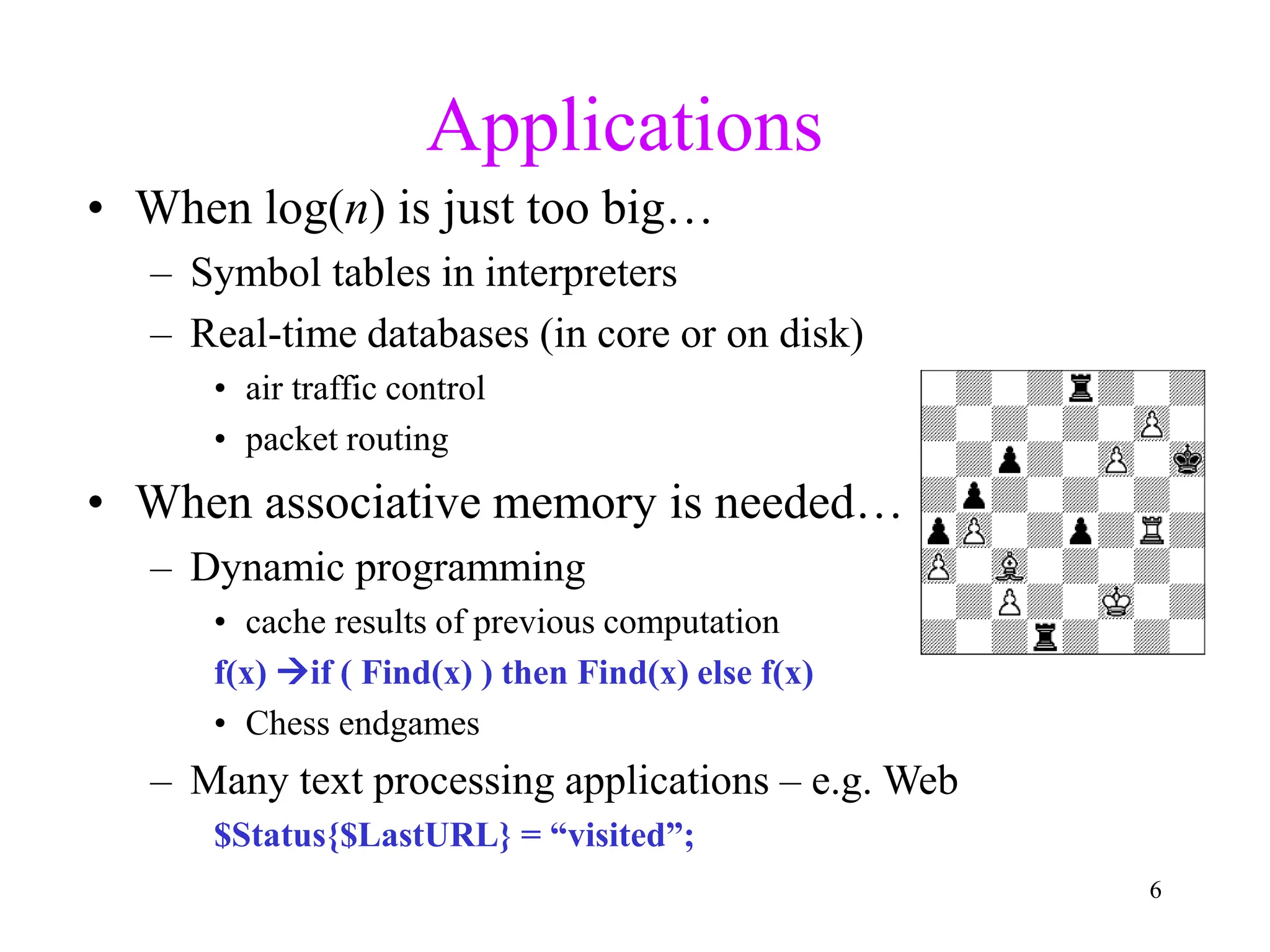 6
Applications
• When log(n) is just too big…
– Symbol tables in interpreters
– Real-time databases (in core or on disk)
• air traffic control
• packet routing
• When associative memory is needed…
– Dynamic programming
• cache results of previous computation
f(x) if ( Find(x) ) then Find(x) else f(x)
• Chess endgames
– Many text processing applications – e.g. Web
$Status{$LastURL} = “visited”;
 