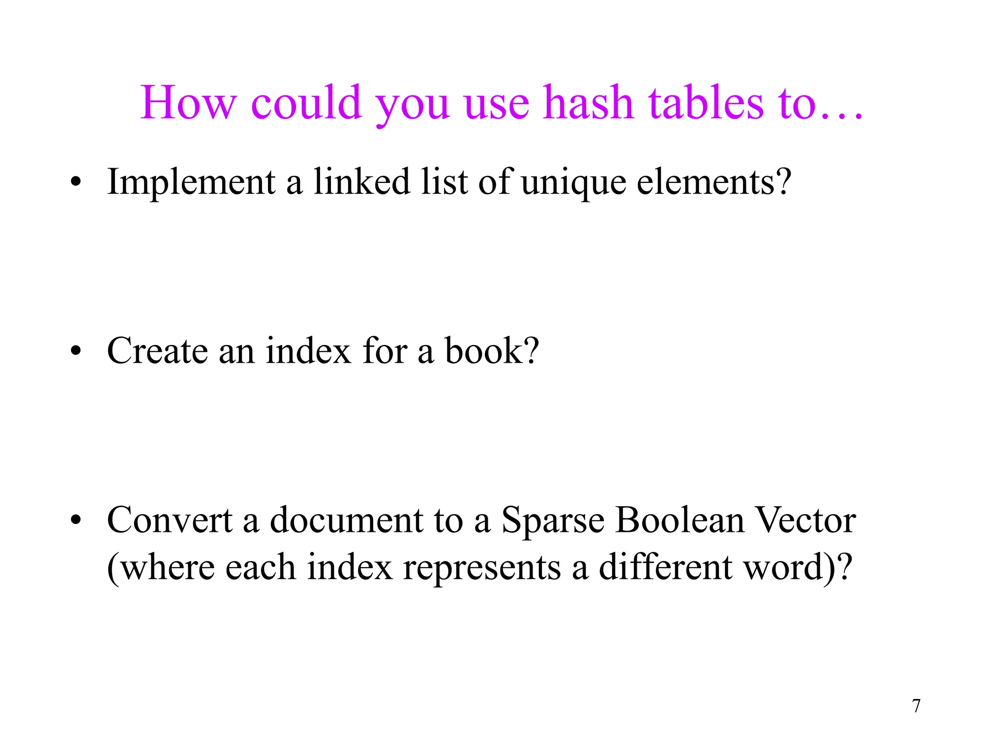 7
How could you use hash tables to…
• Implement a linked list of unique elements?
• Create an index for a book?
• Convert a document to a Sparse Boolean Vector
(where each index represents a different word)?
 