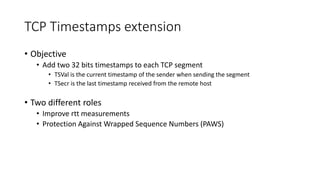 TCP Timestamps extension
• Objective
• Add two 32 bits timestamps to each TCP segment
• TSVal is the current timestamp of the sender when sending the segment
• TSecr is the last timestamp received from the remote host
• Two different roles
• Improve rtt measurements
• Protection Against Wrapped Sequence Numbers (PAWS)
 