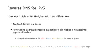 Reverse DNS for IPv6
• Same principle as for IPv4, but with two differences :
• Top-level domain is ip6.arpa
• Reverse IPv6 address is encoded as a serie of 4 bits nibbles in hexadecimal
separated by dots
• Example : to find the PTR for 2001:db8::567:89ab we need to query
b.a.9.8.7.6.5.0.0.0.0.0.0.0.0.0.0.0.0.0.0.0.0.0.8.b.d.0.1.0.0.2.ip6.arpa
 
