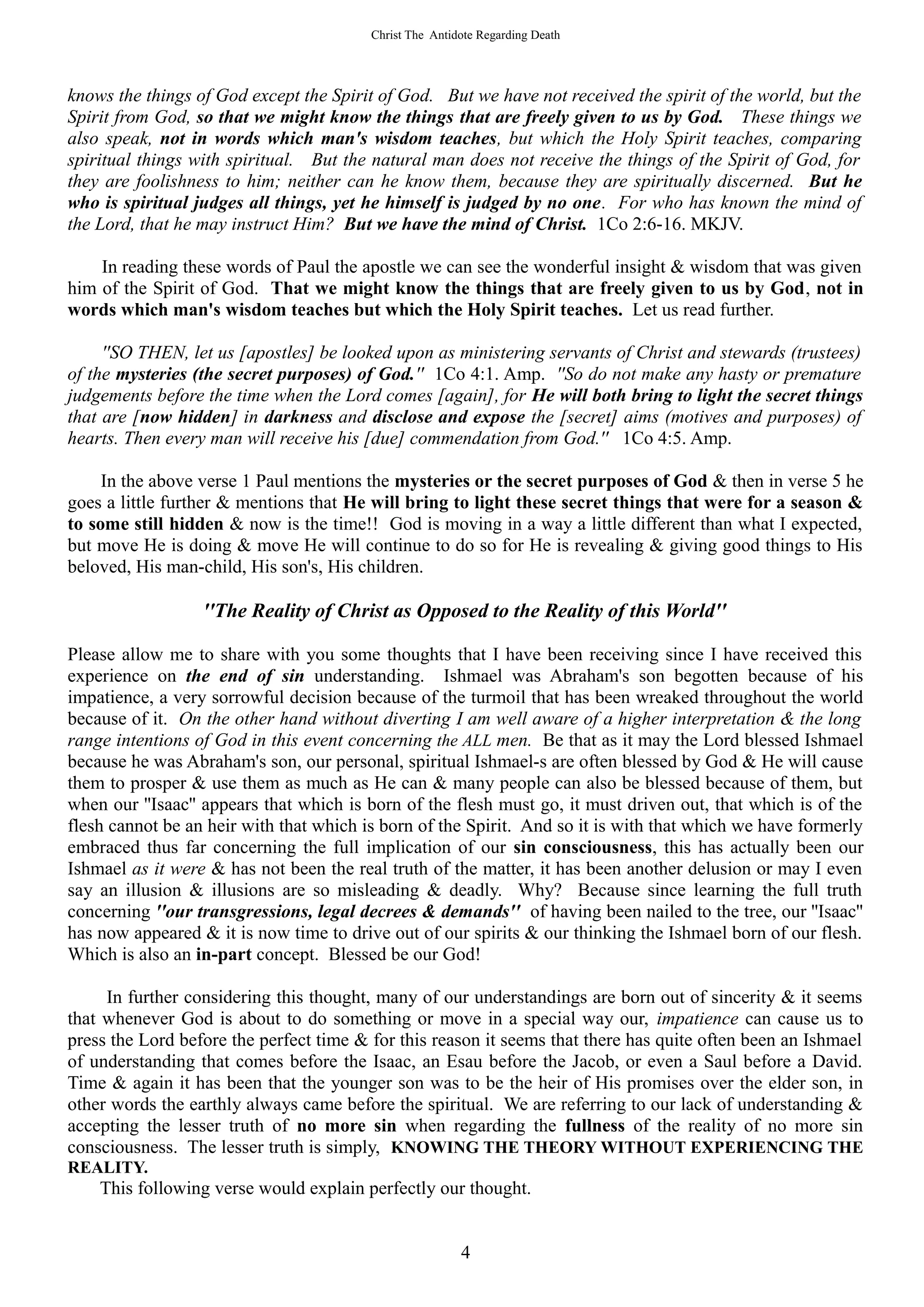 Christ The Antidote Regarding Death




knows the things of God except the Spirit of God. But we have not received the spirit of the world, but the
Spirit from God, so that we might know the things that are freely given to us by God. These things we
also speak, not in words which man's wisdom teaches, but which the Holy Spirit teaches, comparing
spiritual things with spiritual. But the natural man does not receive the things of the Spirit of God, for
they are foolishness to him; neither can he know them, because they are spiritually discerned. But he
who is spiritual judges all things, yet he himself is judged by no one. For who has known the mind of
the Lord, that he may instruct Him? But we have the mind of Christ. 1Co 2:6-16. MKJV.

    In reading these words of Paul the apostle we can see the wonderful insight & wisdom that was given
him of the Spirit of God. That we might know the things that are freely given to us by God, not in
words which man's wisdom teaches but which the Holy Spirit teaches. Let us read further.

     ''SO THEN, let us [apostles] be looked upon as ministering servants of Christ and stewards (trustees)
of the mysteries (the secret purposes) of God.'' 1Co 4:1. Amp. ''So do not make any hasty or premature
judgements before the time when the Lord comes [again], for He will both bring to light the secret things
that are [now hidden] in darkness and disclose and expose the [secret] aims (motives and purposes) of
hearts. Then every man will receive his [due] commendation from God.'' 1Co 4:5. Amp.

     In the above verse 1 Paul mentions the mysteries or the secret purposes of God & then in verse 5 he
goes a little further & mentions that He will bring to light these secret things that were for a season &
to some still hidden & now is the time!! God is moving in a way a little different than what I expected,
but move He is doing & move He will continue to do so for He is revealing & giving good things to His
beloved, His man-child, His son's, His children.

                  ''The Reality of Christ as Opposed to the Reality of this World''

Please allow me to share with you some thoughts that I have been receiving since I have received this
experience on the end of sin understanding. Ishmael was Abraham's son begotten because of his
impatience, a very sorrowful decision because of the turmoil that has been wreaked throughout the world
because of it. On the other hand without diverting I am well aware of a higher interpretation & the long
range intentions of God in this event concerning the ALL men. Be that as it may the Lord blessed Ishmael
because he was Abraham's son, our personal, spiritual Ishmael-s are often blessed by God & He will cause
them to prosper & use them as much as He can & many people can also be blessed because of them, but
when our ''Isaac'' appears that which is born of the flesh must go, it must driven out, that which is of the
flesh cannot be an heir with that which is born of the Spirit. And so it is with that which we have formerly
embraced thus far concerning the full implication of our sin consciousness, this has actually been our
Ishmael as it were & has not been the real truth of the matter, it has been another delusion or may I even
say an illusion & illusions are so misleading & deadly. Why? Because since learning the full truth
concerning ''our transgressions, legal decrees & demands'' of having been nailed to the tree, our ''Isaac''
has now appeared & it is now time to drive out of our spirits & our thinking the Ishmael born of our flesh.
Which is also an in-part concept. Blessed be our God!

     In further considering this thought, many of our understandings are born out of sincerity & it seems
that whenever God is about to do something or move in a special way our, impatience can cause us to
press the Lord before the perfect time & for this reason it seems that there has quite often been an Ishmael
of understanding that comes before the Isaac, an Esau before the Jacob, or even a Saul before a David.
Time & again it has been that the younger son was to be the heir of His promises over the elder son, in
other words the earthly always came before the spiritual. We are referring to our lack of understanding &
accepting the lesser truth of no more sin when regarding the fullness of the reality of no more sin
consciousness. The lesser truth is simply, KNOWING THE THEORY WITHOUT EXPERIENCING THE
REALITY.
    This following verse would explain perfectly our thought.


                                                         4
 