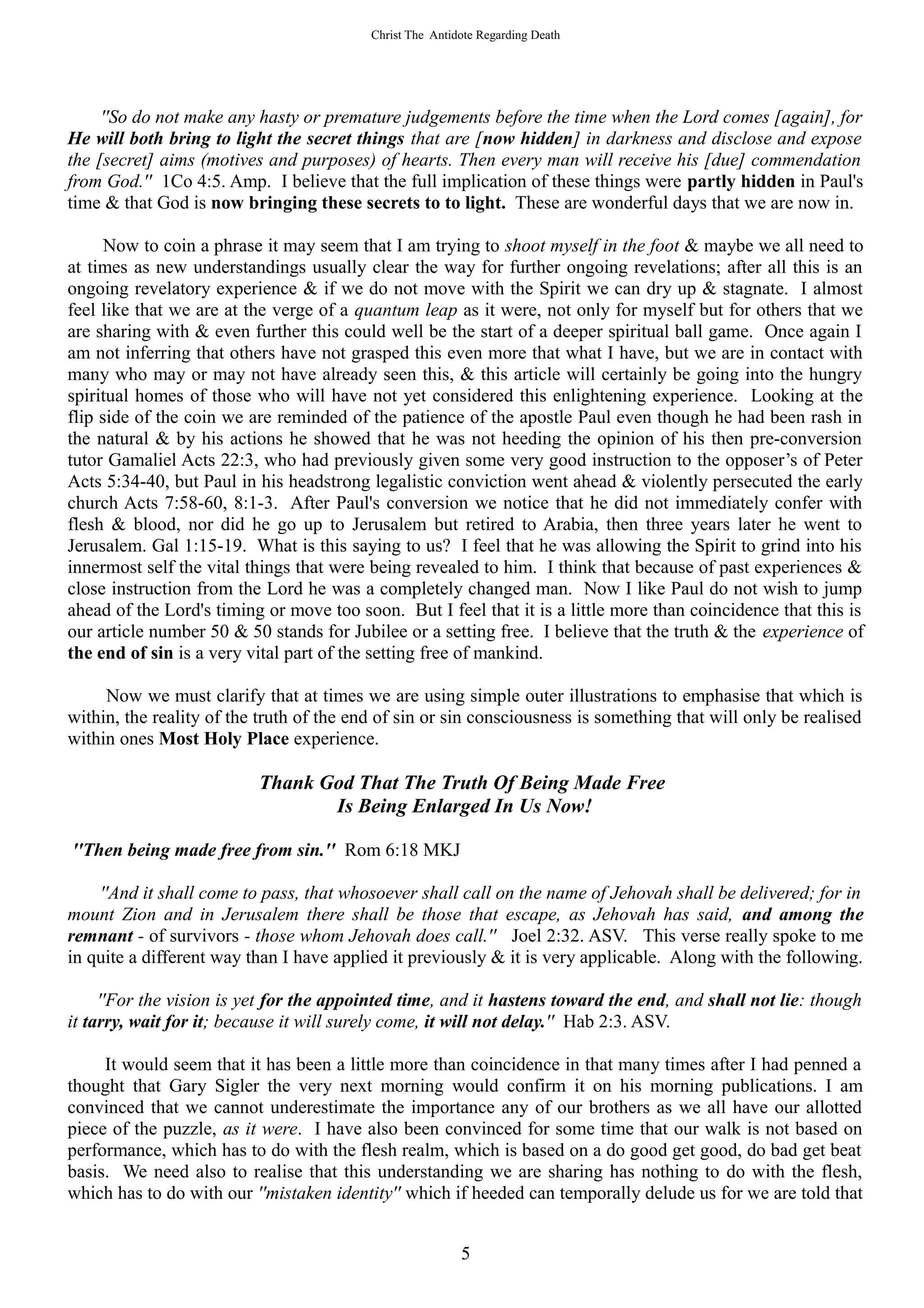 Christ The Antidote Regarding Death




     ''So do not make any hasty or premature judgements before the time when the Lord comes [again], for
He will both bring to light the secret things that are [now hidden] in darkness and disclose and expose
the [secret] aims (motives and purposes) of hearts. Then every man will receive his [due] commendation
from God.'' 1Co 4:5. Amp. I believe that the full implication of these things were partly hidden in Paul's
time & that God is now bringing these secrets to to light. These are wonderful days that we are now in.

      Now to coin a phrase it may seem that I am trying to shoot myself in the foot & maybe we all need to
at times as new understandings usually clear the way for further ongoing revelations; after all this is an
ongoing revelatory experience & if we do not move with the Spirit we can dry up & stagnate. I almost
feel like that we are at the verge of a quantum leap as it were, not only for myself but for others that we
are sharing with & even further this could well be the start of a deeper spiritual ball game. Once again I
am not inferring that others have not grasped this even more that what I have, but we are in contact with
many who may or may not have already seen this, & this article will certainly be going into the hungry
spiritual homes of those who will have not yet considered this enlightening experience. Looking at the
flip side of the coin we are reminded of the patience of the apostle Paul even though he had been rash in
the natural & by his actions he showed that he was not heeding the opinion of his then pre-conversion
tutor Gamaliel Acts 22:3, who had previously given some very good instruction to the opposer’s of Peter
Acts 5:34-40, but Paul in his headstrong legalistic conviction went ahead & violently persecuted the early
church Acts 7:58-60, 8:1-3. After Paul's conversion we notice that he did not immediately confer with
flesh & blood, nor did he go up to Jerusalem but retired to Arabia, then three years later he went to
Jerusalem. Gal 1:15-19. What is this saying to us? I feel that he was allowing the Spirit to grind into his
innermost self the vital things that were being revealed to him. I think that because of past experiences &
close instruction from the Lord he was a completely changed man. Now I like Paul do not wish to jump
ahead of the Lord's timing or move too soon. But I feel that it is a little more than coincidence that this is
our article number 50 & 50 stands for Jubilee or a setting free. I believe that the truth & the experience of
the end of sin is a very vital part of the setting free of mankind.

     Now we must clarify that at times we are using simple outer illustrations to emphasise that which is
within, the reality of the truth of the end of sin or sin consciousness is something that will only be realised
within ones Most Holy Place experience.

                          Thank God That The Truth Of Being Made Free
                                 Is Being Enlarged In Us Now!

''Then being made free from sin.'' Rom 6:18 MKJ

    ''And it shall come to pass, that whosoever shall call on the name of Jehovah shall be delivered; for in
mount Zion and in Jerusalem there shall be those that escape, as Jehovah has said, and among the
remnant - of survivors - those whom Jehovah does call.'' Joel 2:32. ASV. This verse really spoke to me
in quite a different way than I have applied it previously & it is very applicable. Along with the following.

     ''For the vision is yet for the appointed time, and it hastens toward the end, and shall not lie: though
it tarry, wait for it; because it will surely come, it will not delay.'' Hab 2:3. ASV.

     It would seem that it has been a little more than coincidence in that many times after I had penned a
thought that Gary Sigler the very next morning would confirm it on his morning publications. I am
convinced that we cannot underestimate the importance any of our brothers as we all have our allotted
piece of the puzzle, as it were. I have also been convinced for some time that our walk is not based on
performance, which has to do with the flesh realm, which is based on a do good get good, do bad get beat
basis. We need also to realise that this understanding we are sharing has nothing to do with the flesh,
which has to do with our ''mistaken identity'' which if heeded can temporally delude us for we are told that


                                                          5
 
