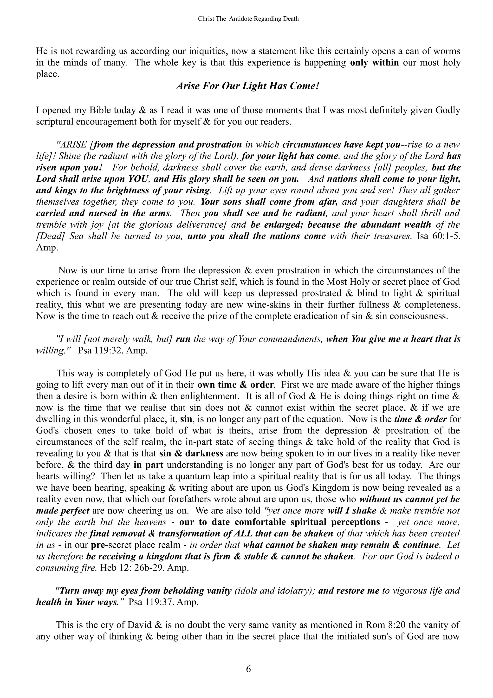 Christ The Antidote Regarding Death




He is not rewarding us according our iniquities, now a statement like this certainly opens a can of worms
in the minds of many. The whole key is that this experience is happening only within our most holy
place.
                                   Arise For Our Light Has Come!

I opened my Bible today & as I read it was one of those moments that I was most definitely given Godly
scriptural encouragement both for myself & for you our readers.

      ''ARISE [from the depression and prostration in which circumstances have kept you--rise to a new
life]! Shine (be radiant with the glory of the Lord), for your light has come, and the glory of the Lord has
risen upon you! For behold, darkness shall cover the earth, and dense darkness [all] peoples, but the
Lord shall arise upon YOU, and His glory shall be seen on you. And nations shall come to your light,
and kings to the brightness of your rising. Lift up your eyes round about you and see! They all gather
themselves together, they come to you. Your sons shall come from afar, and your daughters shall be
carried and nursed in the arms. Then you shall see and be radiant, and your heart shall thrill and
tremble with joy [at the glorious deliverance] and be enlarged; because the abundant wealth of the
[Dead] Sea shall be turned to you, unto you shall the nations come with their treasures. Isa 60:1-5.
Amp.

      Now is our time to arise from the depression & even prostration in which the circumstances of the
experience or realm outside of our true Christ self, which is found in the Most Holy or secret place of God
which is found in every man. The old will keep us depressed prostrated & blind to light & spiritual
reality, this what we are presenting today are new wine-skins in their further fullness & completeness.
Now is the time to reach out & receive the prize of the complete eradication of sin & sin consciousness.

     ''I will [not merely walk, but] run the way of Your commandments, when You give me a heart that is
willing.'' Psa 119:32. Amp.

      This way is completely of God He put us here, it was wholly His idea & you can be sure that He is
going to lift every man out of it in their own time & order. First we are made aware of the higher things
then a desire is born within & then enlightenment. It is all of God & He is doing things right on time &
now is the time that we realise that sin does not & cannot exist within the secret place, & if we are
dwelling in this wonderful place, it, sin, is no longer any part of the equation. Now is the time & order for
God's chosen ones to take hold of what is theirs, arise from the depression & prostration of the
circumstances of the self realm, the in-part state of seeing things & take hold of the reality that God is
revealing to you & that is that sin & darkness are now being spoken to in our lives in a reality like never
before, & the third day in part understanding is no longer any part of God's best for us today. Are our
hearts willing? Then let us take a quantum leap into a spiritual reality that is for us all today. The things
we have been hearing, speaking & writing about are upon us God's Kingdom is now being revealed as a
reality even now, that which our forefathers wrote about are upon us, those who without us cannot yet be
made perfect are now cheering us on. We are also told ''yet once more will I shake & make tremble not
only the earth but the heavens - our to date comfortable spiritual perceptions - yet once more,
indicates the final removal & transformation of ALL that can be shaken of that which has been created
in us - in our pre-secret place realm - in order that what cannot be shaken may remain & continue. Let
us therefore be receiving a kingdom that is firm & stable & cannot be shaken. For our God is indeed a
consuming fire. Heb 12: 26b-29. Amp.

    ''Turn away my eyes from beholding vanity (idols and idolatry); and restore me to vigorous life and
health in Your ways.'' Psa 119:37. Amp.

    This is the cry of David & is no doubt the very same vanity as mentioned in Rom 8:20 the vanity of
any other way of thinking & being other than in the secret place that the initiated son's of God are now


                                                         6
 