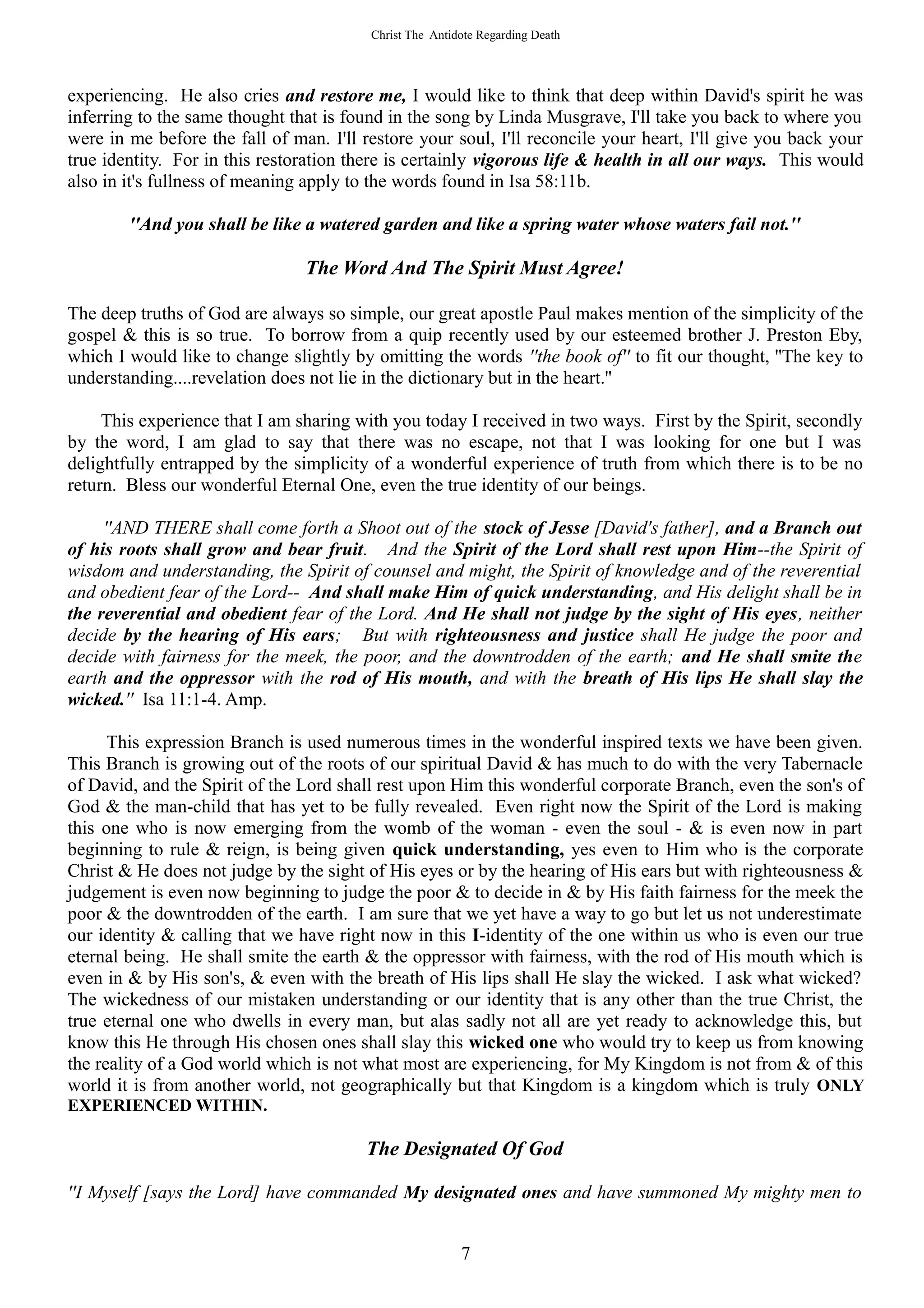 Christ The Antidote Regarding Death




experiencing. He also cries and restore me, I would like to think that deep within David's spirit he was
inferring to the same thought that is found in the song by Linda Musgrave, I'll take you back to where you
were in me before the fall of man. I'll restore your soul, I'll reconcile your heart, I'll give you back your
true identity. For in this restoration there is certainly vigorous life & health in all our ways. This would
also in it's fullness of meaning apply to the words found in Isa 58:11b.

        ''And you shall be like a watered garden and like a spring water whose waters fail not.''

                                The Word And The Spirit Must Agree!

The deep truths of God are always so simple, our great apostle Paul makes mention of the simplicity of the
gospel & this is so true. To borrow from a quip recently used by our esteemed brother J. Preston Eby,
which I would like to change slightly by omitting the words ''the book of'' to fit our thought, ''The key to
understanding....revelation does not lie in the dictionary but in the heart.''

     This experience that I am sharing with you today I received in two ways. First by the Spirit, secondly
by the word, I am glad to say that there was no escape, not that I was looking for one but I was
delightfully entrapped by the simplicity of a wonderful experience of truth from which there is to be no
return. Bless our wonderful Eternal One, even the true identity of our beings.

     ''AND THERE shall come forth a Shoot out of the stock of Jesse [David's father], and a Branch out
of his roots shall grow and bear fruit. And the Spirit of the Lord shall rest upon Him--the Spirit of
wisdom and understanding, the Spirit of counsel and might, the Spirit of knowledge and of the reverential
and obedient fear of the Lord-- And shall make Him of quick understanding, and His delight shall be in
the reverential and obedient fear of the Lord. And He shall not judge by the sight of His eyes, neither
decide by the hearing of His ears; But with righteousness and justice shall He judge the poor and
decide with fairness for the meek, the poor, and the downtrodden of the earth; and He shall smite the
earth and the oppressor with the rod of His mouth, and with the breath of His lips He shall slay the
wicked.'' Isa 11:1-4. Amp.

      This expression Branch is used numerous times in the wonderful inspired texts we have been given.
This Branch is growing out of the roots of our spiritual David & has much to do with the very Tabernacle
of David, and the Spirit of the Lord shall rest upon Him this wonderful corporate Branch, even the son's of
God & the man-child that has yet to be fully revealed. Even right now the Spirit of the Lord is making
this one who is now emerging from the womb of the woman - even the soul - & is even now in part
beginning to rule & reign, is being given quick understanding, yes even to Him who is the corporate
Christ & He does not judge by the sight of His eyes or by the hearing of His ears but with righteousness &
judgement is even now beginning to judge the poor & to decide in & by His faith fairness for the meek the
poor & the downtrodden of the earth. I am sure that we yet have a way to go but let us not underestimate
our identity & calling that we have right now in this I-identity of the one within us who is even our true
eternal being. He shall smite the earth & the oppressor with fairness, with the rod of His mouth which is
even in & by His son's, & even with the breath of His lips shall He slay the wicked. I ask what wicked?
The wickedness of our mistaken understanding or our identity that is any other than the true Christ, the
true eternal one who dwells in every man, but alas sadly not all are yet ready to acknowledge this, but
know this He through His chosen ones shall slay this wicked one who would try to keep us from knowing
the reality of a God world which is not what most are experiencing, for My Kingdom is not from & of this
world it is from another world, not geographically but that Kingdom is a kingdom which is truly ONLY
EXPERIENCED WITHIN.

                                        The Designated Of God

''I Myself [says the Lord] have commanded My designated ones and have summoned My mighty men to


                                                         7
 