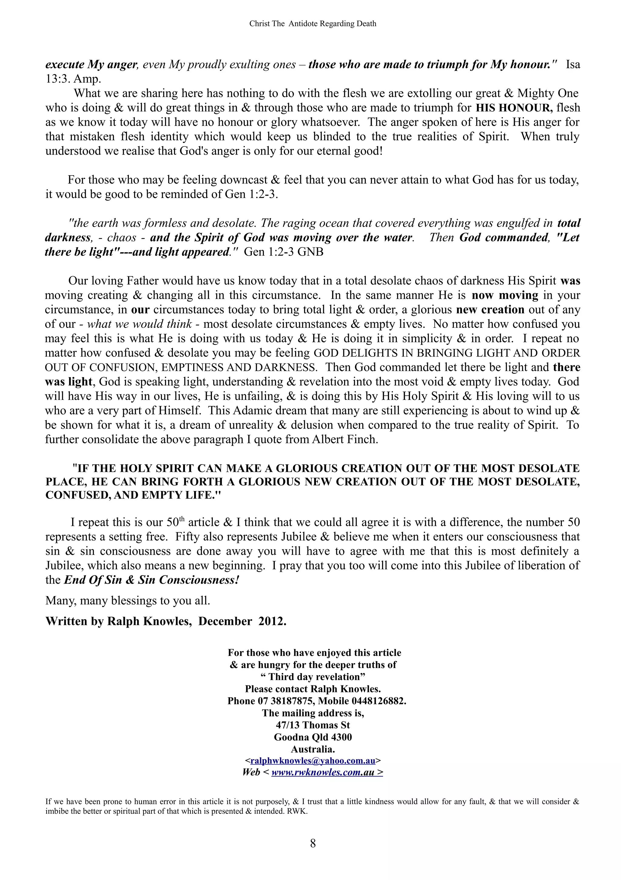 Christ The Antidote Regarding Death




execute My anger, even My proudly exulting ones – those who are made to triumph for My honour.'' Isa
13:3. Amp.
      What we are sharing here has nothing to do with the flesh we are extolling our great & Mighty One
who is doing & will do great things in & through those who are made to triumph for HIS HONOUR, flesh
as we know it today will have no honour or glory whatsoever. The anger spoken of here is His anger for
that mistaken flesh identity which would keep us blinded to the true realities of Spirit. When truly
understood we realise that God's anger is only for our eternal good!

    For those who may be feeling downcast & feel that you can never attain to what God has for us today,
it would be good to be reminded of Gen 1:2-3.

    ''the earth was formless and desolate. The raging ocean that covered everything was engulfed in total
darkness, - chaos - and the Spirit of God was moving over the water. Then God commanded, "Let
there be light"---and light appeared.'' Gen 1:2-3 GNB

     Our loving Father would have us know today that in a total desolate chaos of darkness His Spirit was
moving creating & changing all in this circumstance. In the same manner He is now moving in your
circumstance, in our circumstances today to bring total light & order, a glorious new creation out of any
of our - what we would think - most desolate circumstances & empty lives. No matter how confused you
may feel this is what He is doing with us today & He is doing it in simplicity & in order. I repeat no
matter how confused & desolate you may be feeling GOD DELIGHTS IN BRINGING LIGHT AND ORDER
OUT OF CONFUSION, EMPTINESS AND DARKNESS. Then God commanded let there be light and there
was light, God is speaking light, understanding & revelation into the most void & empty lives today. God
will have His way in our lives, He is unfailing, & is doing this by His Holy Spirit & His loving will to us
who are a very part of Himself. This Adamic dream that many are still experiencing is about to wind up &
be shown for what it is, a dream of unreality & delusion when compared to the true reality of Spirit. To
further consolidate the above paragraph I quote from Albert Finch.

        ''IF THE HOLY SPIRIT CAN MAKE A GLORIOUS CREATION OUT OF THE MOST DESOLATE
PLACE, HE CAN BRING FORTH A GLORIOUS NEW CREATION OUT OF THE MOST DESOLATE,
CONFUSED, AND EMPTY LIFE.''

     I repeat this is our 50th article & I think that we could all agree it is with a difference, the number 50
represents a setting free. Fifty also represents Jubilee & believe me when it enters our consciousness that
sin & sin consciousness are done away you will have to agree with me that this is most definitely a
Jubilee, which also means a new beginning. I pray that you too will come into this Jubilee of liberation of
the End Of Sin & Sin Consciousness!
Many, many blessings to you all.
Written by Ralph Knowles, December 2012.

                                                      For those who have enjoyed this article
                                                      & are hungry for the deeper truths of
                                                             “ Third day revelation”
                                                         Please contact Ralph Knowles.
                                                      Phone 07 38187875, Mobile 0448126882.
                                                             The mailing address is,
                                                                 47/13 Thomas St
                                                                Goodna Qld 4300
                                                                    Australia.
                                                           <ralphwknowles@yahoo.com.au>
                                                          Web < www.rwknowles.com.au >

If we have been prone to human error in this article it is not purposely, & I trust that a little kindness would allow for any fault, & that we will consider &
imbibe the better or spiritual part of that which is presented & intended. RWK.



                                                                              8
 