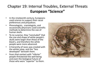 Chapter 19: Internal Troubles, External ThreatsEuropean “Science”In the nineteenth century, Europeans used science to support their racial preferences and prejudices.Phrenologists,  craniologists, and occasionally physicians used scientific methods to determine the size of human skulls.To no surprise, they “concluded” that the size and shape of white people’s skulls were larger than those of the black’s, and therefore the white people were more advanced. A hierarchy of races was created with the whites atop, and the “less developed” beneath them.Fears that contact with “inferior” people threatened the well-being and even the biological future of those who were “superior” to them. 