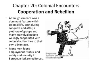 Chapter 20: Colonial EncountersCooperation and RebellionAlthough violence was a dominant feature within colonial life, both during conquest and after, a plethora of groups and many individual people willingly cooperated with colonial authorities to their own advantage.Many men found employment, status, and safety and security in European-led armed forces. 