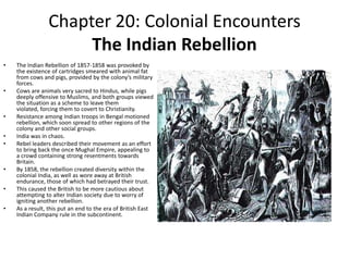 Chapter 20: Colonial EncountersThe Indian RebellionThe Indian Rebellion of 1857-1858 was provoked by the existence of cartridges smeared with animal fat from cows and pigs, provided by the colony’s military forces. Cows are animals very sacred to Hindus, while pigs deeply offensive to Muslims, and both groups viewed the situation as a scheme to leave them violated, forcing them to covert to Christianity. Resistance among Indian troops in Bengal motioned rebellion, which soon spread to other regions of the colony and other social groups.India was in chaos. Rebel leaders described their movement as an effort to bring back the once Mughal Empire, appealing to a crowd containing strong resentments towards Britain. By 1858, the rebellion created diversity within the colonial India, as well as wore away at British endurance, those of which had betrayed their trust. This caused the British to be more cautious about attempting to alter Indian society due to worry of igniting another rebellion.As a result, this put an end to the era of British East Indian Company rule in the subcontinent. 