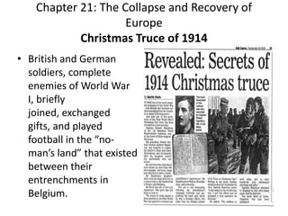 Chapter 21: The Collapse and Recovery of EuropeChristmas Truce of 1914British and German soldiers, complete enemies of World War I, briefly joined, exchanged gifts, and played football in the “no-man’s land” that existed between their entrenchments in Belgium.  