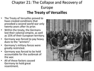 Chapter 21: The Collapse and Recovery of EuropeThe Treaty of Versailles The Treaty of Versailles proved to have created conditions that provoked a second world war only twenty years after its prior. Within the treaty, the Germans lost their colonial empire, as well as 15% of their European territory. Germany was forced to pay heavy dues to the “winners”.Germany’s military forces were greatly restricted. Germany was forced to be held accountable for the outbreak of the war.  All of these factors caused Germany to hold great resentment. 
