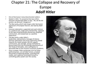 Chapter 21: The Collapse and Recovery of EuropeAdolf HitlerOne of Germany’s many disenchanted soldiers. Stated in 1922: “It cannot be that two million Germans should have fallen in vain… No, we do not pardon, we demand- Vengeance.” The Nazi party, which took shape under Germany’s expression of European fascism, was lead by Adolf Hitler. Extreme nationalism, supported and used violence as a political tool, single-party dictatorship, opposed to the idea of parliamentary democracy, despised communism, and viewed war as a positive experience. The Nazi party, under Hitler’s leadership, represented a message of intense German nationalism and racial superiority, hatred towards the Jewish people, did not support communism, was strongly  strong motivated to bounce back from the humiliating requirements of the Treaty of Versailles, and a willingness to decisively take on the country’s economic problems. Once in power, Hitler quickly got rid of all other political parties, cut out labor unions, arrested thousands of opposing people, controlled the media, and in general, promoted himself to controlling police power over the society. 