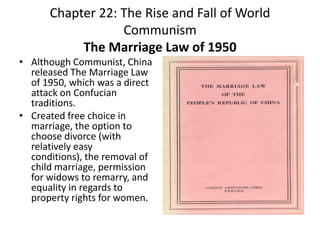 Chapter 22: The Rise and Fall of World CommunismThe Marriage Law of 1950Although Communist, China released The Marriage Law of 1950, which was a direct attack on Confucian traditions. Created free choice in marriage, the option to choose divorce (with relatively easy conditions), the removal of child marriage, permission for widows to remarry, and equality in regards to property rights for women. 