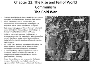 Chapter 22: The Rise and Fall of World CommunismThe Cold WarThe most agonized battle of the cold war era was the one that never actually happened.  This took place in Cuba.When Fidel Castro came to power in 1959, his nationalization of American assets created great U.S. hostility as well as efforts to overthrow his regime. Such pressure only pushed this revolutionary nationalist closer to the Soviet Union, and over time he began to think of himself and his revolution as Marxist. In fear of losing their newfound Caribbean ally to American aggression, the Soviet leader Nikita Khrushchev secretly distributed nuclear-tipped Soviet missiles to Cuba, believing that this would avert further U.S. action against Castro. In October 1962, when the missiles were discovered, the world waited for thirteen days as American forces surrounded the island and prepared for invasion. A nuclear exchange between superpowers seemed inevitable, but the situation was avoided due to a compromise made between Khrushchev and U.S. president John F. Kennedy.  Under the conditions of said compromise, the Soviets removed their missiles from Cuba in return for an agreement from the Americans not to invade the island. 