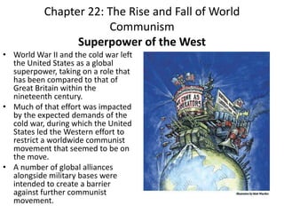 Chapter 22: The Rise and Fall of World CommunismSuperpower of the WestWorld War II and the cold war left the United States as a global superpower, taking on a role that has been compared to that of Great Britain within the nineteenth century. Much of that effort was impacted by the expected demands of the cold war, during which the United States led the Western effort to restrict a worldwide communist movement that seemed to be on the move. A number of global alliances alongside military bases were intended to create a barrier against further communist movement.