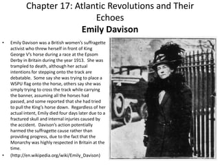 Chapter 17: Atlantic Revolutions and Their EchoesEmily DavisonEmily Davison was a British women’s suffragette activist who threw herself in front of King George V’s horse during a race at the Epsom Derby in Britain during the year 1913.  She was trampled to death, although her actual intentions for stepping onto the track are debatable.  Some say she was trying to place a WSPU flag onto the horse, others say she was simply trying to cross the track while carrying the banner, assuming all the horses had passed, and some reported that she had tried to pull the King’s horse down.  Regardless of her actual intent, Emily died four days later due to a fractured skull and internal injuries caused by the accident.  Davison’s action potentially harmed the suffragette cause rather than providing progress, due to the fact that the Monarchy was highly respected in Britain at the time. (http://en.wikipedia.org/wiki/Emily_Davison)