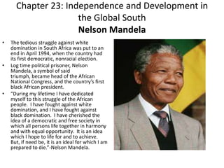 Chapter 23: Independence and Development in the Global SouthNelson MandelaThe tedious struggle against white domination in South Africa was put to an end in April 1994, when the country had its first democratic, nonracial election.  Log time political prisoner, Nelson Mandela, a symbol of said triumph, became head of the African National Congress, and the country’s first black African president.“During my lifetime I have dedicated myself to this struggle of the African people.  I have fought against white domination, and I have fought against black domination.  I have cherished the idea of a democratic and free society in which all persons life together in harmony and with equal opportunity.  It is an idea which I hope to life for and to achieve.  But, if need be, it is an ideal for which I am prepared to die.”-Nelson Mandela. 