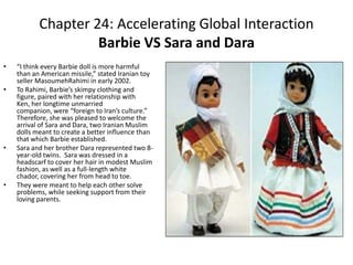 Chapter 24: Accelerating Global InteractionBarbie VS Sara and Dara“I think every Barbie doll is more harmful than an American missile,” stated Iranian toy seller MasoumehRahimi in early 2002.To Rahimi, Barbie’s skimpy clothing and figure, paired with her relationship with Ken, her longtime unmarried companion, were “foreign to Iran’s culture.”  Therefore, she was pleased to welcome the arrival of Sara and Dara, two Iranian Muslim dolls meant to create a better influence than that which Barbie established. Sara and her brother Dara represented two 8-year-old twins.  Sara was dressed in a headscarf to cover her hair in modest Muslim fashion, as well as a full-length white chador, covering her from head to toe. They were meant to help each other solve problems, while seeking support from their loving parents. 