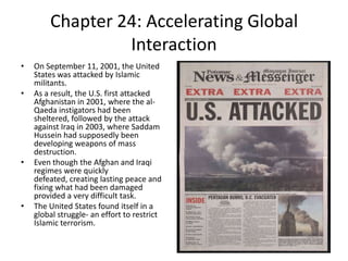 Chapter 24: Accelerating Global InteractionOn September 11, 2001, the United States was attacked by Islamic militants. As a result, the U.S. first attacked Afghanistan in 2001, where the al-Qaeda instigators had been sheltered, followed by the attack against Iraq in 2003, where Saddam Hussein had supposedly been developing weapons of mass destruction. Even though the Afghan and Iraqi regimes were quickly defeated, creating lasting peace and fixing what had been damaged provided a very difficult task. The United States found itself in a global struggle- an effort to restrict Islamic terrorism. 