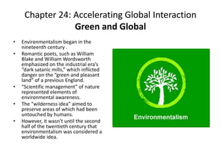 Chapter 24: Accelerating Global InteractionGreen and GlobalEnvironmentalism began in the nineteenth century .Romantic poets, such as William Blake and William Wordsworth emphasized on the industrial era’s “dark satanic mills,” which inflicted danger on the “green and pleasant land” of a previous England. “Scientific management” of nature represented elements of environmental awareness.The “wilderness idea” aimed to preserve areas of which had been untouched by humans. However, it wasn’t until the second half of the twentieth century that environmentalism was considered a worldwide idea. 