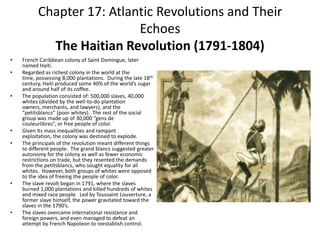 Chapter 17: Atlantic Revolutions and Their EchoesThe Haitian Revolution (1791-1804)French Caribbean colony of Saint Domingue, later named Haiti. Regarded as richest colony in the world at the time, possessing 8,000 plantations.  During the late 18th century, Haiti produced some 40% of the world’s sugar and around half of its coffee. The population consisted of: 500,000 slaves, 40,000 whites (divided by the well-to-do plantation owners, merchants, and lawyers), and the “petitsblancs” (poor whites).  The rest of the social group was made up of 30,000 “gens de couleurlibres”, or free people of color. Given its mass inequalities and rampant exploitation, the colony was destined to explode.The principals of the revolution meant different things to different people.  The grand blancs suggested greater autonomy for the colony as well as fewer economic restrictions on trade, but they resented the demands from the petitsblancs, who sought equality for all whites.  However, both groups of whites were opposed to the idea of freeing the people of color. The slave revolt began in 1791, where the slaves burned 1,000 plantations and killed hundreds of whites and mixed race people.  Led by Toussaint Louverture, a former slave himself, the power gravitated toward the slaves in the 1790’s.The slaves overcame international resistance and foreign powers, and even managed to defeat an attempt by French Napoleon to reestablish control. 