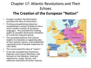 Chapter 17: Atlantic Revolutions and Their EchoesThe Creation of the European “Nation” Europe’s modern transformation provided the idea of nationalism. Printing and publishing industries standardized a variety of dialects into a much smaller number of European languages.  This provided the reading public to consider themselves members of a common linguistic group.  This provoked political and cultural leaders to articulate an appealing idea of their specific nations, and established a growing circle of people responsive to such ideas.This constructed the idea of “nation”.It was the reawakening of previous linguistic and cultural identities, and focused on the folktales, historical experiences, songs, dances, and collective memories of earlier cultures. 