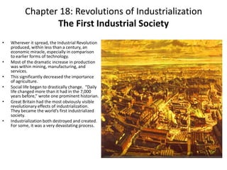 Chapter 18: Revolutions of IndustrializationThe First Industrial Society  Wherever it spread, the Industrial Revolution produced, within less than a century, an economic miracle, especially in comparison to earlier forms of technology. Most of the dramatic increase in production was within mining, manufacturing, and services.This significantly decreased the importance of agriculture.Social life began to drastically change.  “Daily life changed more than it had in the 7,000 years before,” wrote one prominent historian. Great Britain had the most obviously visible revolutionary effects of industrialization.  They became the world’s first industrialized society. Industrialization both destroyed and created.  For some, it was a very devastating process. 