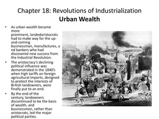 Chapter 18: Revolutions of Industrialization Urban WealthAs urban wealth became more prominent, landedaristocrats had to make way for the up-and-coming businessman, manufactures, and bankers who had discovered new success from the Industrial Revolution. The aristocracy’s declining political influence was demonstrated in the 1840’s when high tariffs on foreign agricultural imports, designed to protect the interests of British landowners, were finally put to an end. By the end of the century, landowners discontinued to be the basis of wealth, and businessmen, rather than aristocrats, led the major political parties. 