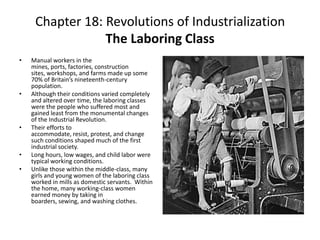 Chapter 18: Revolutions of Industrialization The Laboring ClassManual workers in the mines, ports, factories, construction sites, workshops, and farms made up some 70% of Britain’s nineteenth-century population. Although their conditions varied completely and altered over time, the laboring classes were the people who suffered most and gained least from the monumental changes of the Industrial Revolution. Their efforts to accommodate, resist, protest, and change such conditions shaped much of the first industrial society. Long hours, low wages, and child labor were typical working conditions. Unlike those within the middle-class, many girls and young women of the laboring class worked in mills as domestic servants.  Within the home, many working-class women earned money by taking in boarders, sewing, and washing clothes. 