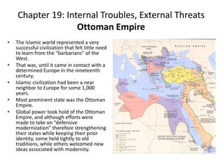 Chapter 19: Internal Troubles, External ThreatsOttoman EmpireThe Islamic world represented a very successful civilization that felt little need to learn from the “barbarians” of the West.That was, until it came in contact with a determined Europe in the nineteenth century.Islamic civilization had been a near neighbor to Europe for some 1,000 years. Most prominent state was the Ottoman Empire.Global power took hold of the Ottoman Empire, and although efforts were made to take on “defensive modernization” therefore strengthening their states while keeping their prior identity, some held tightly to old traditions, while others welcomed new ideas associated with modernity.   