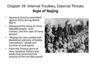 Chapter 19: Internal Troubles, External ThreatsRape of NajjingJapanese atrocity committed against China during World War II.Witnessed the killing of some 200,000 people, most civilians, and the rape of many women. “Najjing city was soaked with bloodshed and piles of bodies everywhere,” stated one survivor of said events. From the Chinese point of view, Japanese history text books had minimized the severity of the horrible events. 