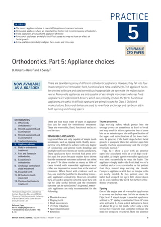 BRITISH DENTAL JOURNAL VOLUME 196 NO. 1 JANUARY 10 2004 9
PRACTICE
Orthodontics. Part 5: Appliance choices
D. Roberts-Harry1 and J. Sandy2
There are bewildering array of different orthodontic appliances. However, they fall into four
main categories of removable, fixed, functional and extra-oral devices. The appliance has to
be selected with care and used correctly as inappropriate use can make the malocclusion
worse. Removable appliances are only capable of very simple movements whereas fixed
appliances are sophisticated devices, which can precisely position the teeth. Functional
appliances are useful in difficult cases and are primarily used for Class II Division I
malocciusions. Extra-oral devices are used to re-enforce anchorage and can be an aid in
both opening and closing spaces.
1Orthodontic Department, Leeds Dental
Institute, Clarendon Way, Leeds LS2 9LU;
2Division of Child Dental Health, University
of Bristol Dental School, Lower Maudlin
Street, Bristol BS1 2LY
Refereed Paper
doi:10.1038/sj.bdj.4810872
© British Dental Journal 2004; 196:
9–18
● The correct appliance choice is essential for optimum treatment outcome
● Removable appliances have an important but limited role in contemporary orthodontics
● Fixed appliances are usually the appliance of choice
● Functional appliances are helpful in difficult cases but may not have an effect on
facial growth
● Extra-oral devices include headgear, face-masks and chin-caps
I N B R I E F
There are four main types of types of appliance
that can be used for orthodontic treatment.
These are removable, fixed, functional and extra
oral devices.
REMOVABLE APPLIANCES
In general these are only capable of simple tooth
movement, such as tipping teeth. Bodily move-
ment is very difficult to achieve with any degree
of consistency and precise tooth detailing and
multiple tooth movements are rarely satisfactory.
These appliances have received bad press over
the past few years because studies have shown
that the treatment outcomes achieved can often
be poor.1,2 In these studies as many as 50% of
cases treated with removable appliances were
either not improved or worse than at the start of
treatment. When faced with evidence such as
this, one might be justified in discarding remov-
able appliances completely. However, provided
they are used in properly selected cases they still
can be very useful devices and the treatment
outcome can be satisfactory.3 In general, remov-
able appliances are only recommended for the
following:
• Thumb deterrent
• Tipping teeth
• Block movements
• Overbite reduction
• Space maintenance
• Retention
Thumb deterrent
Digit sucking habits which persist into the
teenage years can sometimes be hard to break
and may result in either a posterior buccal cross
bite or an anterior open bite with proclination of
the upper and retroclination of the lower inci-
sors. In general, if the habit stops before facial
growth is complete then the anterior open bite
usually resolves spontaneously and the overjet
returns to normal.4
Figs. 1a–c show a case with an anterior
open bite associated with an avid digit suck-
ing habit. A simple upper removable appliance
was used successfully to stop the habit. The
appliance simply makes the habit feel less of a
comfort and acts as a reminder to the patient
that they should stop sucking the thumb.
Complex appliances with bars or tongue cribs
are rarely needed. In this patient once the
habit had stopped the open bite closed down
on its own without the need for further ortho-
dontic treatment.
Tipping
One of the major uses of removable appliances
is to move one incisor over the bite as shown in
Figs 2a–d. A simple upper removable appliance
utilized a ‘T’ spring constructed from 0.5 mm
wire activated 1–2 mm which delivered a force
of about 30 g to the tooth. After only a few
weeks the cross bite was corrected without the
need for complex treatment. Note the anterior
5
ORTHODONTICS
1. Who needs
orthodontics?
2. Patient assessment and
examination I
3. Patient assessment and
examination II
4. Treatment planning
5. Appliance choices
6. Risks in orthodontic
treatment
7. Fact and fantasy in
orthodontics
8. Extractions in
orthodontics
9. Anchorage control and
distal movement
10. Impacted teeth
11. Orthodontic tooth
movement
12. Combined orthodontic
treatment
VERIFIABLE
CPD PAPER
NOW AVAILABLE
AS A BDJ BOOK
01p9-18.qxd 04/12/2003 14:27 Page 9
 