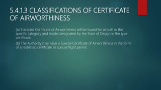 5.4.1.3 CLASSIFICATIONS OF CERTIFICATE
OF AIRWORTHINESS
(a) Standard Certificate of Airworthiness will be issued for aircraft in the
specific category and model designated by the State of Design in the type
certificate.
(b) The Authority may issue a Special Certificate of Airworthiness in the form
of a restricted certificate or special flight permit.
 