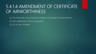 5.4.1.4 AMENDMENT OF CERTIFICATE
OF AIRWORTHINESS
(a) The Authority may amend or modify a Certificate of Airworthiness:
(1) Upon application from an operator.
(2) On its own initiative.
 