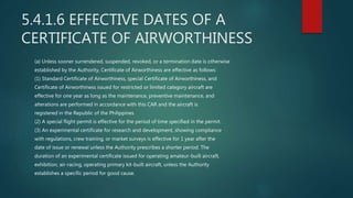 5.4.1.6 EFFECTIVE DATES OF A
CERTIFICATE OF AIRWORTHINESS
(a) Unless sooner surrendered, suspended, revoked, or a termination date is otherwise
established by the Authority, Certificate of Airworthiness are effective as follows:
(1) Standard Certificate of Airworthiness, special Certificate of Airworthiness, and
Certificate of Airworthiness issued for restricted or limited category aircraft are
effective for one year as long as the maintenance, preventive maintenance, and
alterations are performed in accordance with this CAR and the aircraft is
registered in the Republic of the Philippines
(2) A special flight permit is effective for the period of time specified in the permit.
(3) An experimental certificate for research and development, showing compliance
with regulations, crew training, or market surveys is effective for 1 year after the
date of issue or renewal unless the Authority prescribes a shorter period. The
duration of an experimental certificate issued for operating amateur-built aircraft,
exhibition, air-racing, operating primary kit-built aircraft, unless the Authority
establishes a specific period for good cause.
 