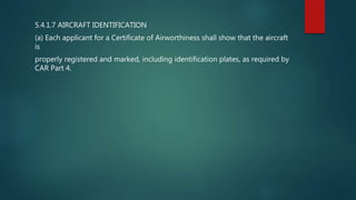 5.4.1.7 AIRCRAFT IDENTIFICATION
(a) Each applicant for a Certificate of Airworthiness shall show that the aircraft
is
properly registered and marked, including identification plates, as required by
CAR Part 4.
 