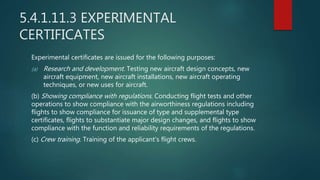 5.4.1.11.3 EXPERIMENTAL
CERTIFICATES
Experimental certificates are issued for the following purposes:
(a) Research and development. Testing new aircraft design concepts, new
aircraft equipment, new aircraft installations, new aircraft operating
techniques, or new uses for aircraft.
(b) Showing compliance with regulations. Conducting flight tests and other
operations to show compliance with the airworthiness regulations including
flights to show compliance for issuance of type and supplemental type
certificates, flights to substantiate major design changes, and flights to show
compliance with the function and reliability requirements of the regulations.
(c) Crew training. Training of the applicant's flight crews.
 