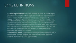 5.1.1.2 DEFINITIONS
(1) Continuing Airworthiness. The set of processes by which an aircraft, engine,
propeller or part complies with the applicable airworthiness requirements and
remains in a condition for safe operation throughout its operating life.
(2) Major modification. Major modification means an alteration not listed in the
aircraft, aircraft engine, or propeller specifications – (1) that might appreciably
affect weight, balance, structural strength, performance, power-plant, operations,
flight characteristics, or other qualities affecting airworthiness; or (2) that is not
done according to accepted practices or cannot be done by elementary
operations. Described in IS: 5.1.1.2(a)(1).
(3) Maintenance release. A certification confirming that the maintenance work to
which it relates has been complied with in accordance with the applicable
standards of airworthiness, using approved data.
 